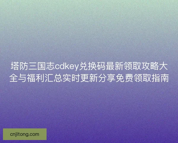 塔防三国志cdkey兑换码最新领取攻略大全与福利汇总实时更新分享免费领取指南