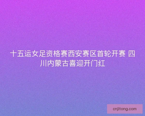 十五运女足资格赛西安赛区首轮开赛 四川内蒙古喜迎开门红