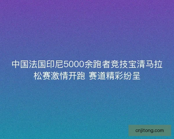 中国法国印尼5000余跑者竞技宝清马拉松赛激情开跑 赛道精彩纷呈