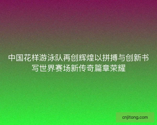 中国花样游泳队再创辉煌以拼搏与创新书写世界赛场新传奇篇章荣耀