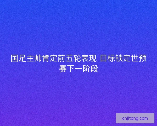 国足主帅肯定前五轮表现 目标锁定世预赛下一阶段