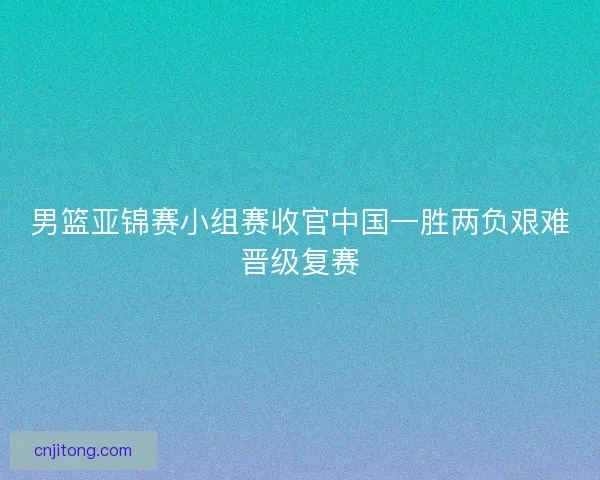 男篮亚锦赛小组赛收官中国一胜两负艰难晋级复赛