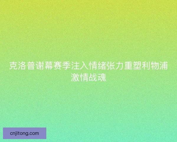 克洛普谢幕赛季注入情绪张力重塑利物浦激情战魂
