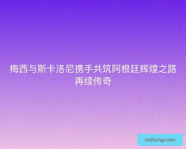 梅西与斯卡洛尼携手共筑阿根廷辉煌之路再续传奇