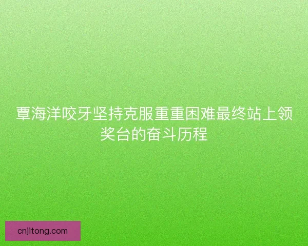 覃海洋咬牙坚持克服重重困难最终站上领奖台的奋斗历程